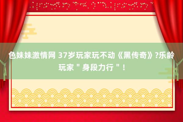   色妹妹激情网 37岁玩家玩不动《黑传奇》?乐龄玩家＂身段力行＂！