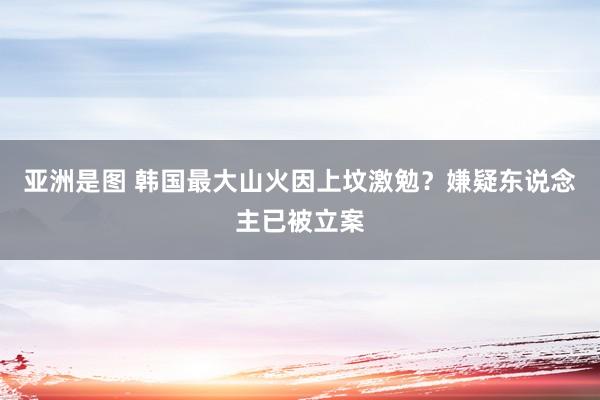 亚洲是图 韩国最大山火因上坟激勉？嫌疑东说念主已被立案