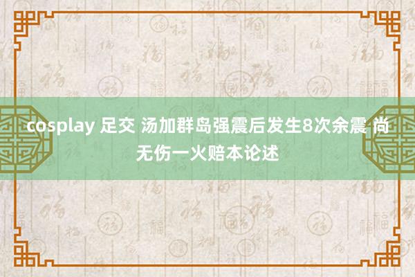 cosplay 足交 汤加群岛强震后发生8次余震 尚无伤一火赔本论述