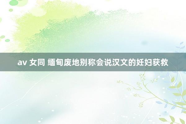   av 女同 缅甸废地别称会说汉文的妊妇获救
