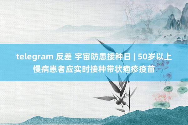 telegram 反差 宇宙防患接种日 | 50岁以上慢病患者应实时接种带状疱疹疫苗