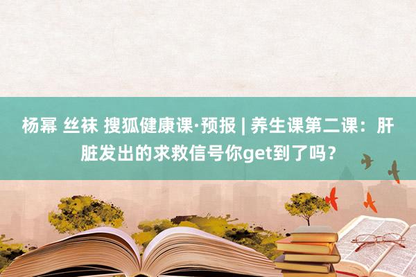 杨幂 丝袜 搜狐健康课·预报 | 养生课第二课：肝脏发出的求救信号你get到了吗？