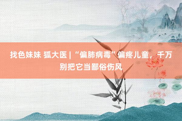 找色妹妹 狐大医 | “偏肺病毒”偏疼儿童，千万别把它当鄙俗伤风