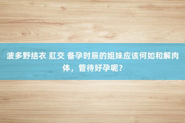 波多野结衣 肛交 备孕时辰的姐妹应该何如和解肉体，管待好孕呢？