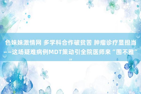   色妹妹激情网 多学科合作破贫苦 肿瘤诊疗显担当——这场疑难病例MDT策动引全院医师来“围不雅”