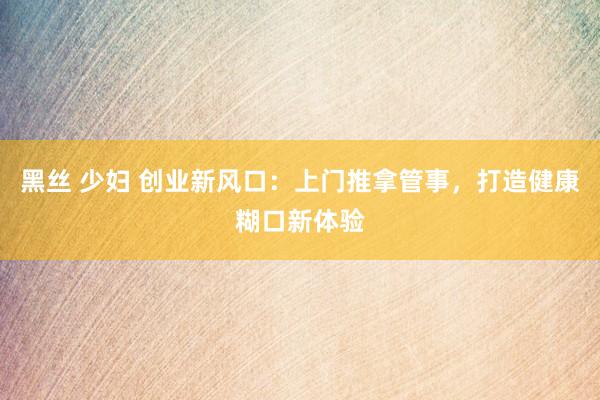 黑丝 少妇 创业新风口：上门推拿管事，打造健康糊口新体验