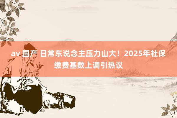 av 国产 日常东说念主压力山大！2025年社保缴费基数上调引热议