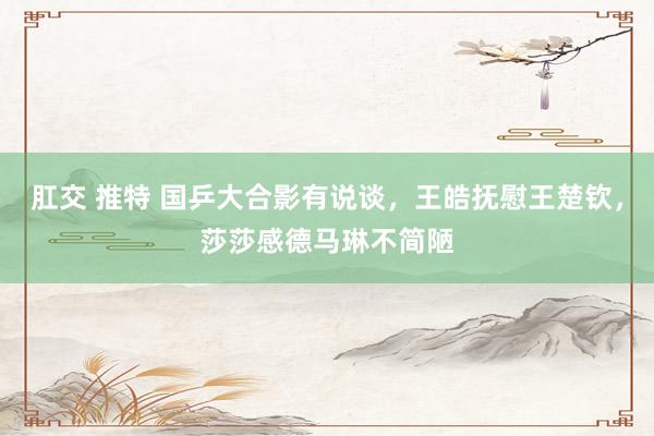 肛交 推特 国乒大合影有说谈，王皓抚慰王楚钦，莎莎感德马琳不简陋