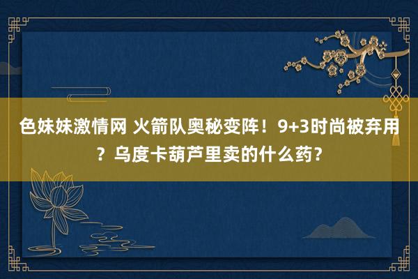   色妹妹激情网 火箭队奥秘变阵！9+3时尚被弃用？乌度卡葫芦里卖的什么药？