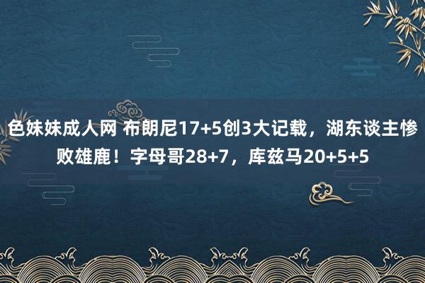 色妹妹成人网 布朗尼17+5创3大记载，湖东谈主惨败雄鹿！字母哥28+7，库兹马20+5+5