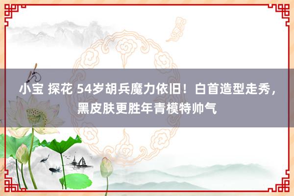 小宝 探花 54岁胡兵魔力依旧！白首造型走秀，黑皮肤更胜年青模特帅气