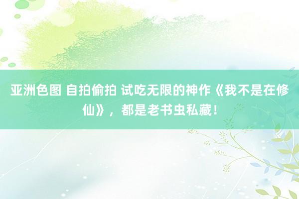 亚洲色图 自拍偷拍 试吃无限的神作《我不是在修仙》，都是老书