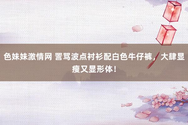   色妹妹激情网 詈骂波点衬衫配白色牛仔裤，大肆显瘦又显形体！