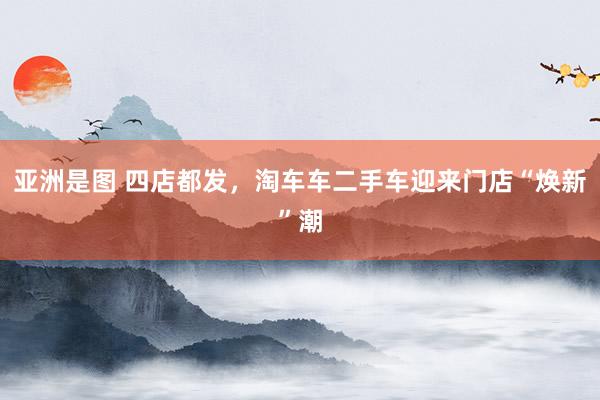 亚洲是图 四店都发，淘车车二手车迎来门店“焕新”潮