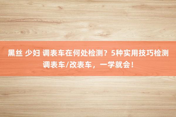 黑丝 少妇 调表车在何处检测？5种实用技巧检测调表车/改表车