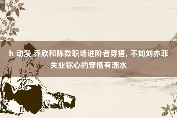 h 动漫 乔欣和陈数职场进阶者穿搭, 不如刘亦菲失业称心的穿