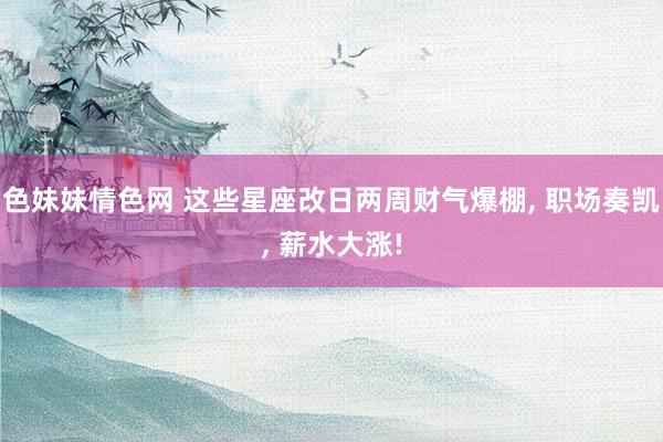 色妹妹情色网 这些星座改日两周财气爆棚, 职场奏凯, 薪水大
