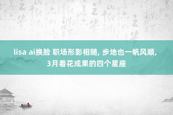  lisa ai换脸 职场形影相随, 步地也一帆风顺, 3月着花成果的四个星座