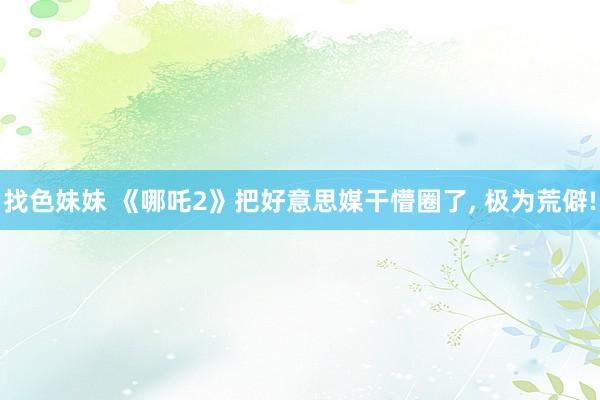 找色妹妹 《哪吒2》把好意思媒干懵圈了, 极为荒僻!