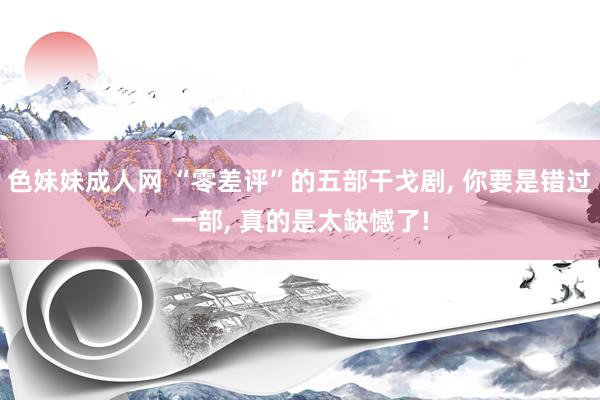 色妹妹成人网 “零差评”的五部干戈剧, 你要是错过一部, 真