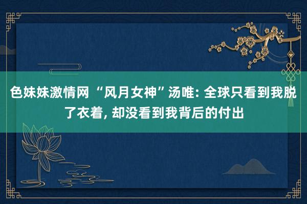   色妹妹激情网 “风月女神”汤唯: 全球只看到我脱了衣着, 却没看到我背后的付出