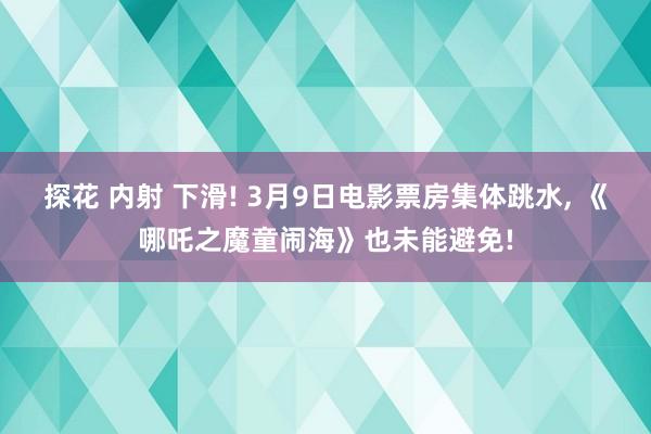 探花 内射 下滑! 3月9日电影票房集体跳水, 《哪吒之魔童