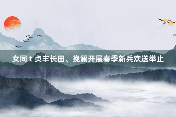 女同 t 贞丰长田、挽澜开展春季新兵欢送举止