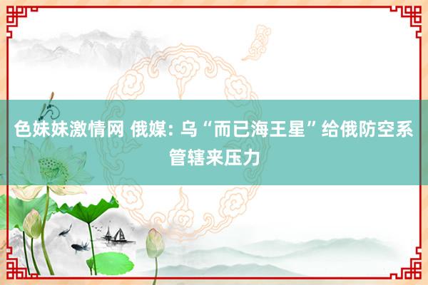   色妹妹激情网 俄媒: 乌“而已海王星”给俄防空系管辖来压力