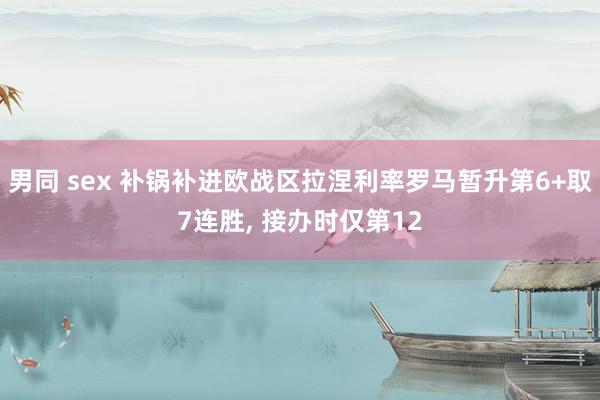 男同 sex 补锅补进欧战区拉涅利率罗马暂升第6+取7连胜， 接办时仅第12