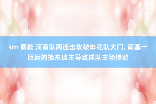 sm 调教 河南队两连击攻破申花队大门， 南基一厄运的换东谈主导致球队主场惨败