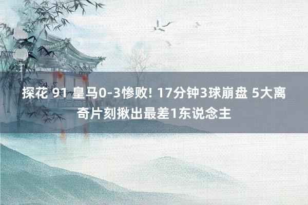 探花 91 皇马0-3惨败! 17分钟3球崩盘 5大离奇片刻