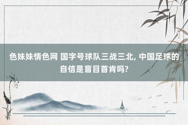 色妹妹情色网 国字号球队三战三北, 中国足球的自信是盲目首肯