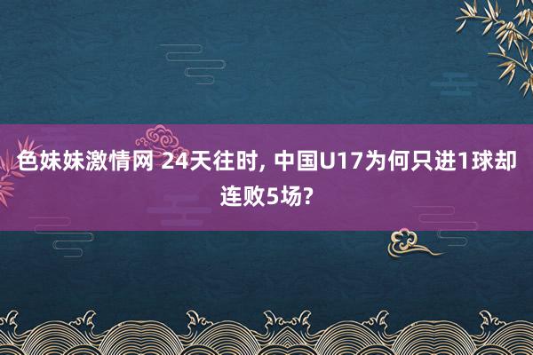 色妹妹激情网 24天往时, 中国U17为何只进1球却连败5场