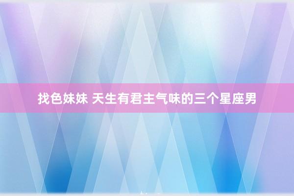 找色妹妹 天生有君主气味的三个星座男