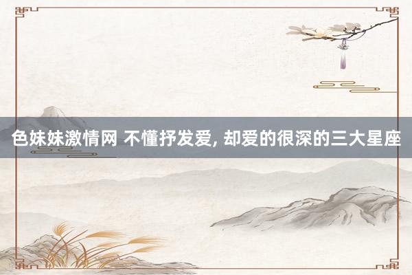 色妹妹激情网 不懂抒发爱， 却爱的很深的三大星座