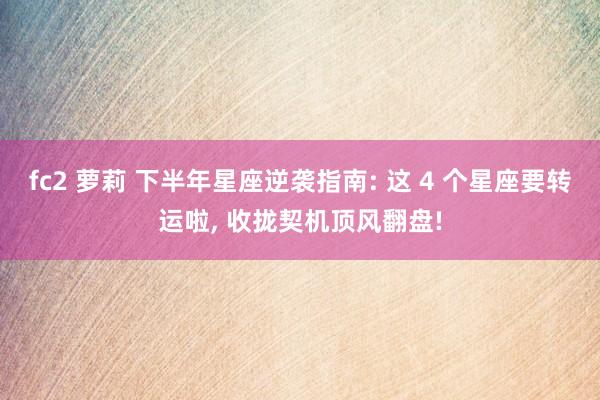 fc2 萝莉 下半年星座逆袭指南: 这 4 个星座要转运啦,