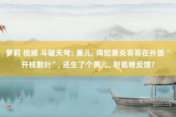 萝莉 视频 斗破天穹: 薰儿, 得知萧炎哥哥在外面“开枝散叶