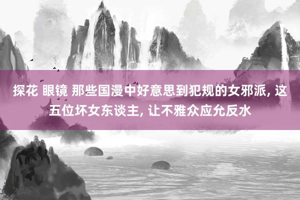 探花 眼镜 那些国漫中好意思到犯规的女邪派， 这五位坏女东谈主， 让不雅众应允反水