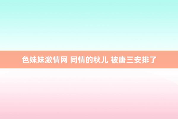 色妹妹激情网 同情的秋儿 被唐三安排了