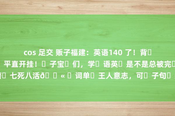 cos 足交 贩子福建:英语140 了!背这完些短语,形完平直开挂!子宝们,学语英是不是总被完填形空折得磨七死八活😫 词单王人意志,可子句连起来就懵圈,好不易容选完,一双答...