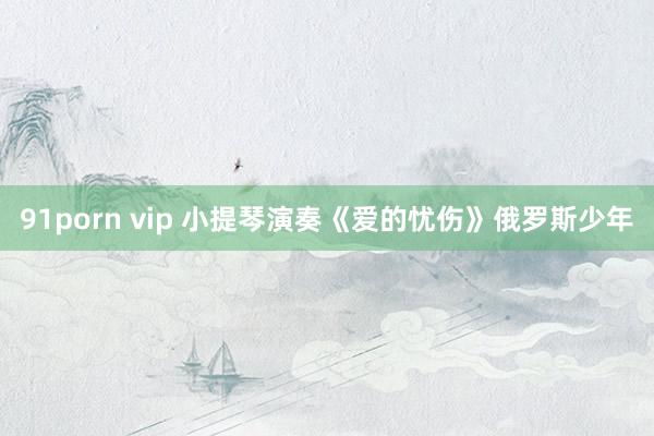 91porn vip 小提琴演奏《爱的忧伤》俄罗斯少年