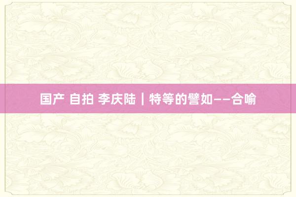 国产 自拍 李庆陆|特等的譬如——合喻