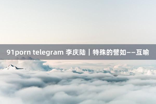 91porn telegram 李庆陆|特殊的譬如——互喻