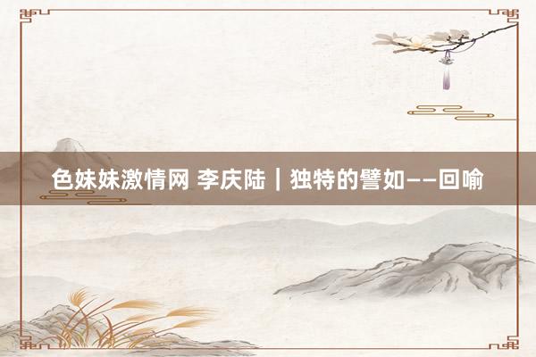 色妹妹激情网 李庆陆|独特的譬如——回喻