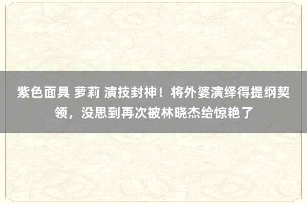紫色面具 萝莉 演技封神！将外婆演绎得提纲契领，没思到再次被林晓杰给惊艳了
