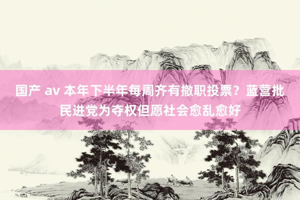 国产 av 本年下半年每周齐有撤职投票？蓝营批民进党为夺权但愿社会愈乱愈好