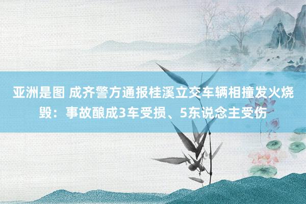 亚洲是图 成齐警方通报桂溪立交车辆相撞发火烧毁：事故酿成3车受损、5东说念主受伤