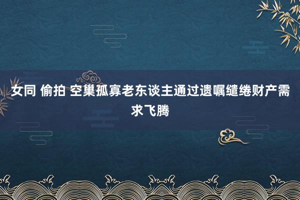 女同 偷拍 空巢孤寡老东谈主通过遗嘱缱绻财产需求飞腾