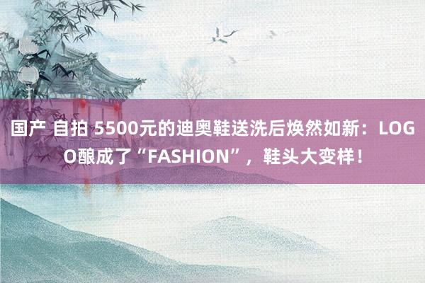 国产 自拍 5500元的迪奥鞋送洗后焕然如新：LOGO酿成了“FASHION”，鞋头大变样！
