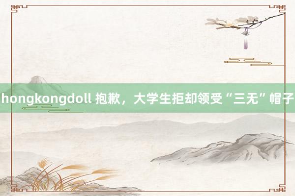 hongkongdoll 抱歉，大学生拒却领受“三无”帽子